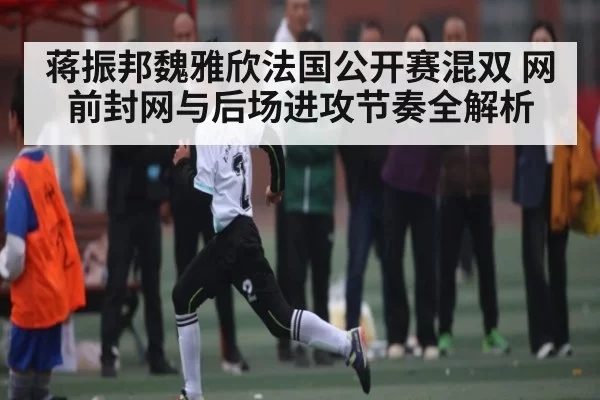 蒋振邦魏雅欣法国公开赛混双 网前封网与后场进攻节奏全解析